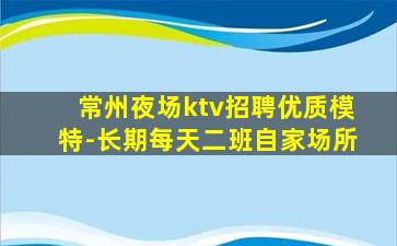 常州夜场ktv招聘优质模特-长期每天二班自家场所